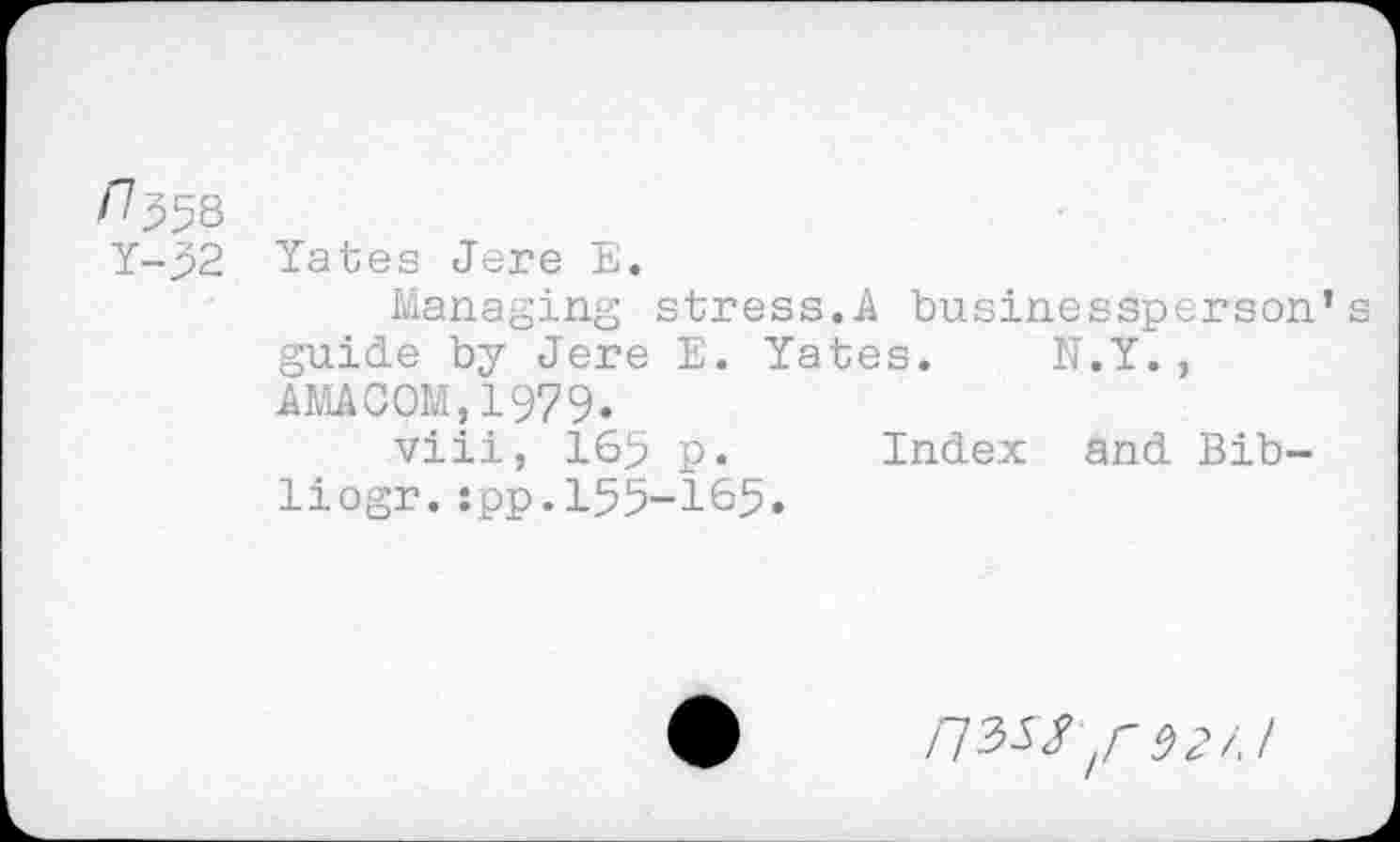 ﻿^558
Y-32 Yates Jere E.
Managing stress.A businessperson’s guide by Jere E. Yates. N.Y. , AMACOM,1979.
viii, 165 p. Index and Bib-liogr.:pp.155-165.
/73« ,r 92/.1